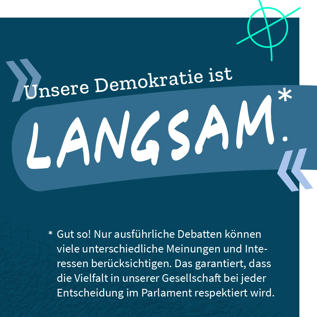 „Unsere Demokratie ist langsam.“ – Gut so! Nur ausführliche Debatten können viele unterschiedliche Meinungen und Interessen berücksichtigen. Das garantiert, dass die Vielfalt in unserer Gesellschaft bei jeder Entscheidung im Parlament respektiert wird. 