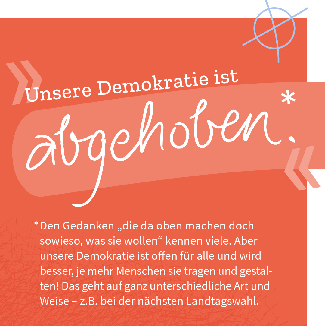 „Unsere Demokratie ist abgehoben.“ – Den Gedanken „die da oben machen doch sowieso, was sie wollen“ kennen viele. Aber unsere Demokratie ist offen für alle und wird besser, je mehr Menschen sie tragen und gestalten! Das geht auf ganz unterschiedliche Art und Weise – z.B. bei der nächsten Landtagswahl.