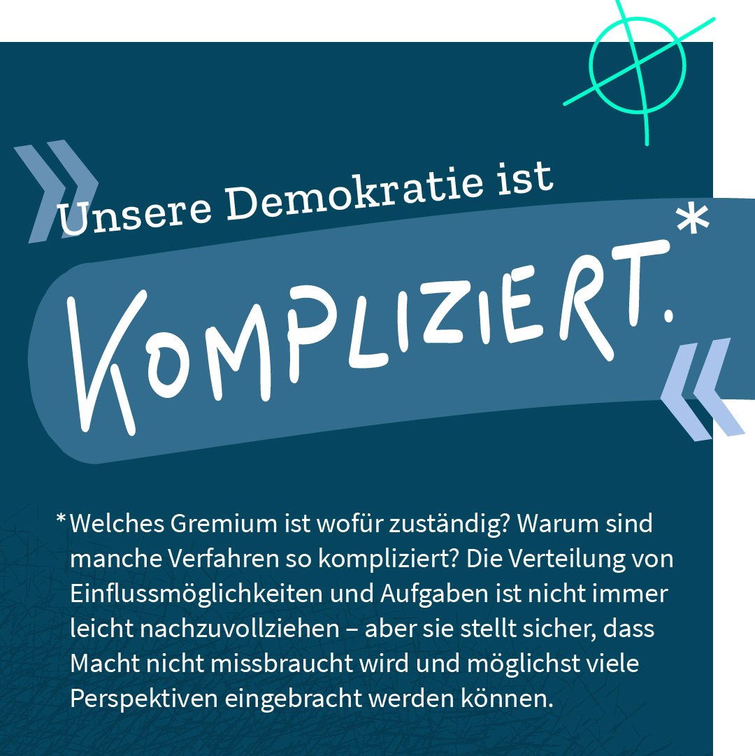 „Unsere Demokratie ist kompliziert.“ – Welches Gremium ist wofür zuständig? Warum sind manche Verfahren so kompliziert? Die Verteilung von Macht und Einflussmöglichkeiten ist nicht immer leicht nachzuvollziehen – aber sie stellt sicher, dass Macht nicht missbraucht wird und möglichst viele Perspektiven einfließen können.