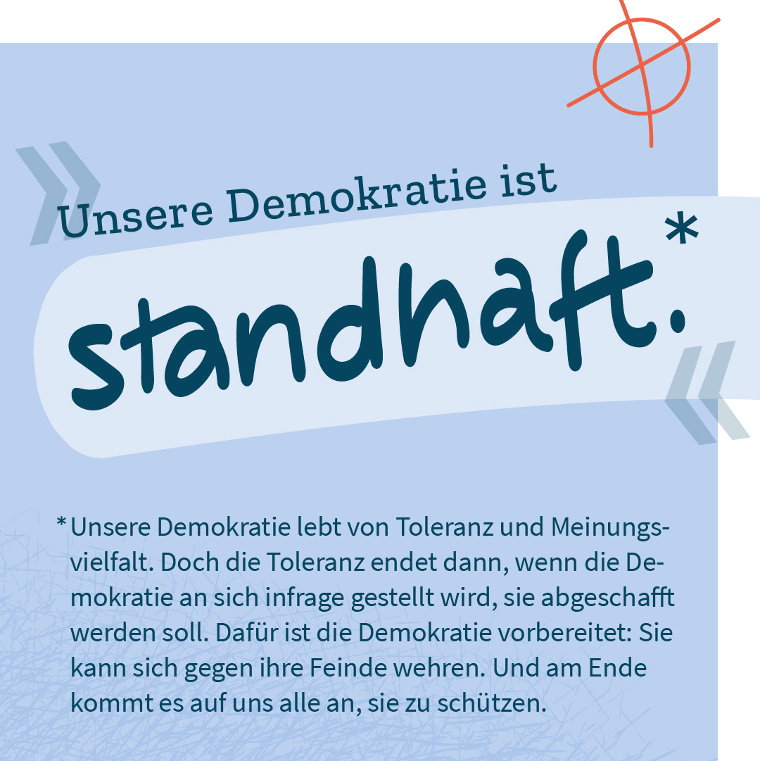 „Unsere Demokratie ist standhaft.“ – Unsere Demokratie lebt von Toleranz und Meinungsvielfalt. Doch die Toleranz endet dann, wenn die Demokratie an sich infrage gestellt wird, sie abgeschafft werden soll. Dafür ist die Demokratie vorbereitet: Sie kann sich gegen ihre Feinde wehren. Und am Ende kommt es auf uns alle an, sie zu schützen.