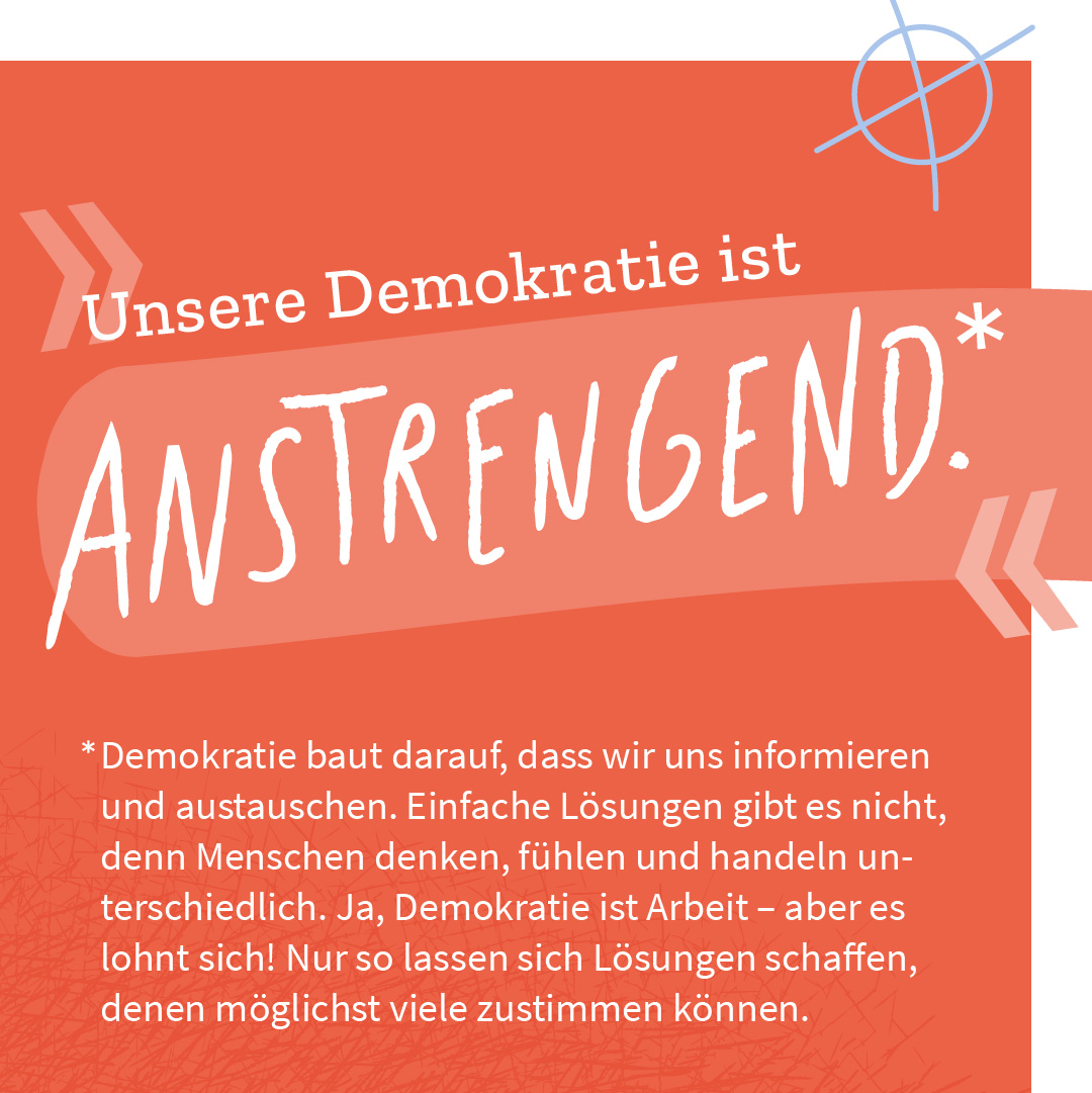 „Unsere Demokratie ist anstrengend.“ – Demokratie baut darauf, dass wir uns informieren und austauschen. Einfache Lösungen gibt es nicht, denn Menschen denken, fühlen und handeln unterschiedlich. Ja, Demokratie ist Arbeit – aber es lohnt sich! Nur so lassen sich Lösungen schaffen, denen möglichst viele zustimmen können.